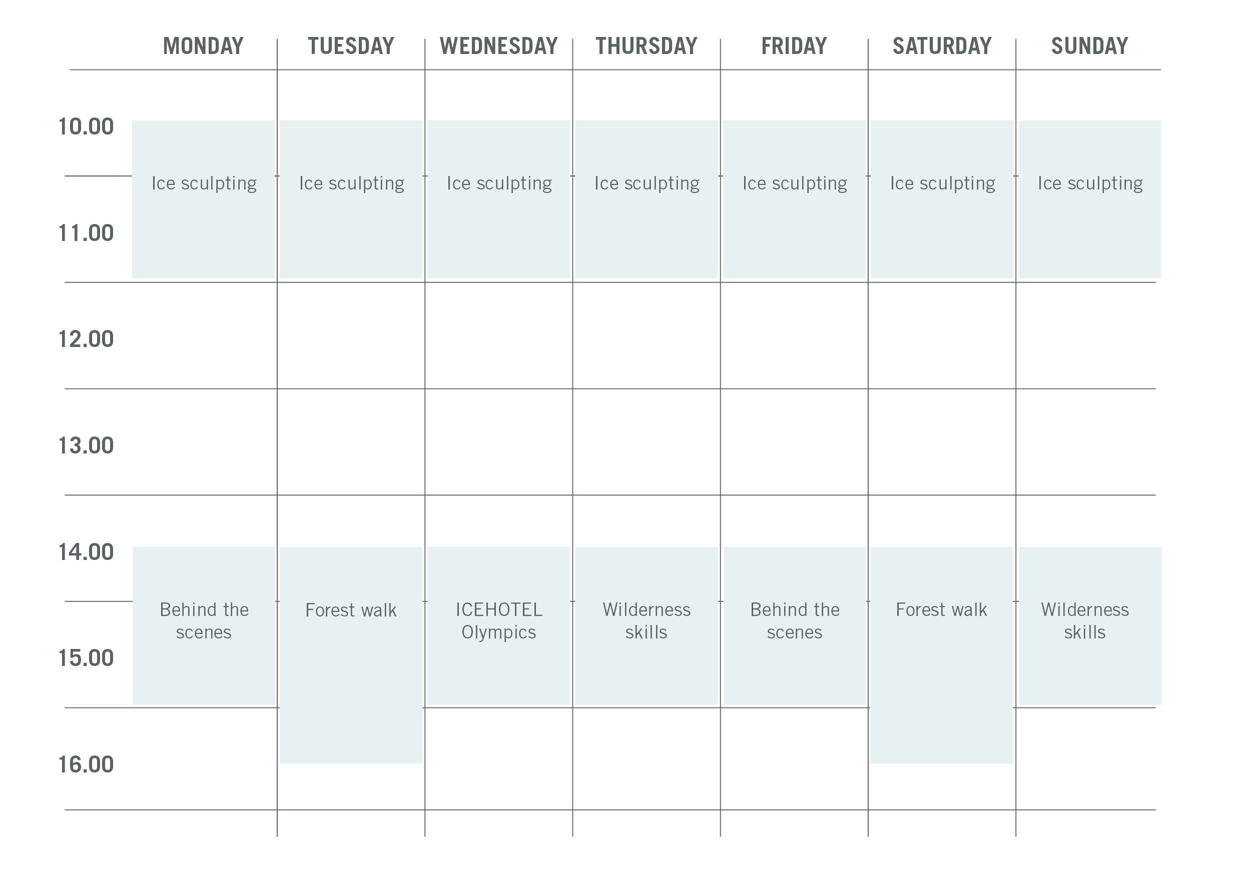 Monday: 10.30-12.00 Ice Sculpting, 14.30-16.00 Behind the scenes Tuesday: 10.30-12.00 Ice Sculpting, 14.30-16.30 Forest walk Wednesday: 10.30-12.00 Ice Sculpting, 14.30-16.00 ICEHOTEL Olympics Thursday: 10.30-12.00 Ice Sculpting, 14.30-16.00 Wilderness skills Friday: 10.30-12.00 Ice Sculpting, 14.30-16.00 Behind the scenes Saturday: 10.30-12.00 Ice Sculpting, 14.30-16.30 Forest walk Sunday: 10.30-12.00 Ice Sculpting, 14.30-16.00 Wilderness skills